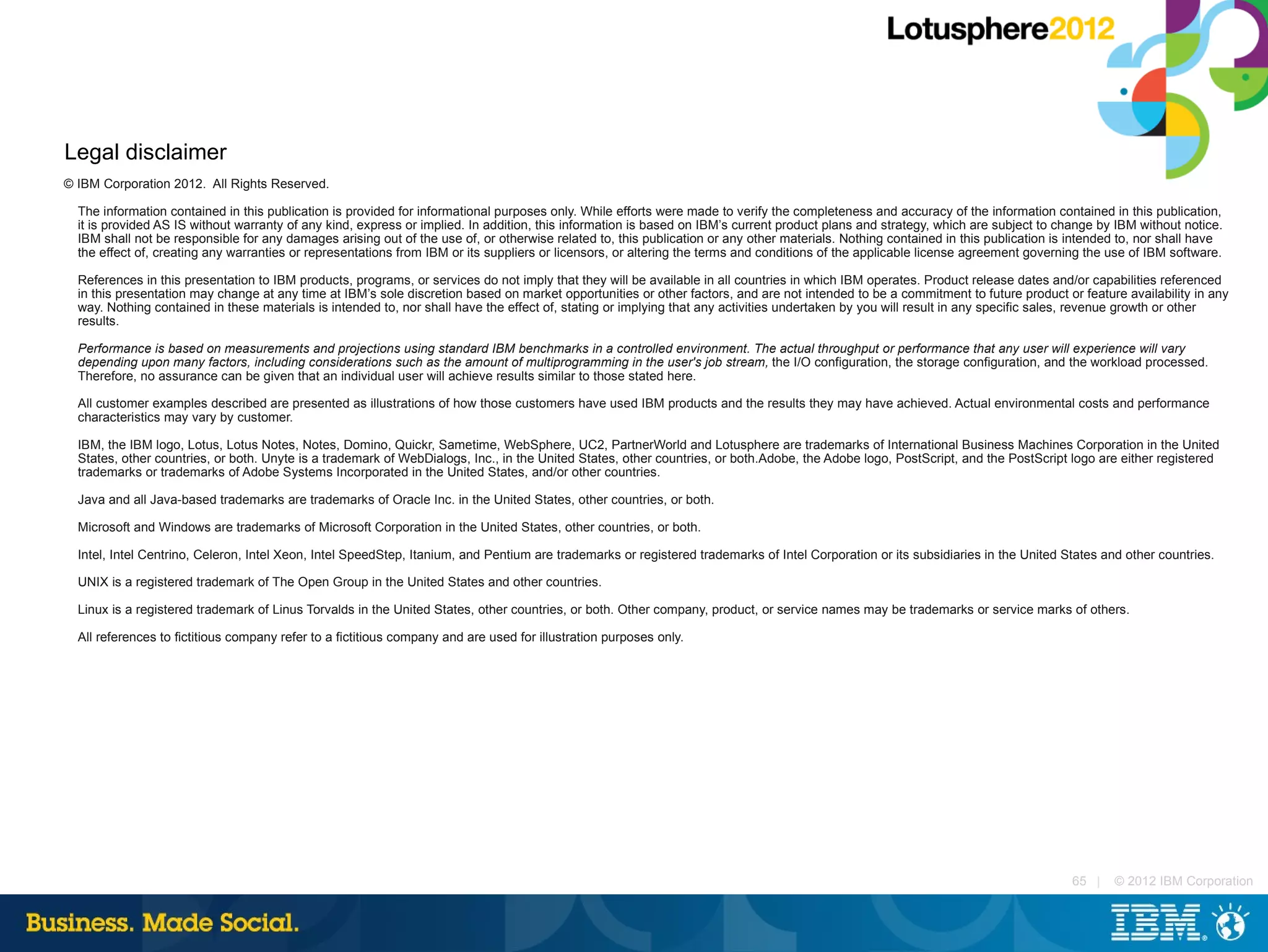 Legal disclaimer
© IBM Corporation 2012. All Rights Reserved.

  The information contained in this publication is provided for informational purposes only. While efforts were made to verify the completeness and accuracy of the information contained in this publication,
  it is provided AS IS without warranty of any kind, express or implied. In addition, this information is based on IBM’s current product plans and strategy, which are subject to change by IBM without notice.
  IBM shall not be responsible for any damages arising out of the use of, or otherwise related to, this publication or any other materials. Nothing contained in this publication is intended to, nor shall have
  the effect of, creating any warranties or representations from IBM or its suppliers or licensors, or altering the terms and conditions of the applicable license agreement governing the use of IBM software.

  References in this presentation to IBM products, programs, or services do not imply that they will be available in all countries in which IBM operates. Product release dates and/or capabilities referenced
  in this presentation may change at any time at IBM’s sole discretion based on market opportunities or other factors, and are not intended to be a commitment to future product or feature availability in any
  way. Nothing contained in these materials is intended to, nor shall have the effect of, stating or implying that any activities undertaken by you will result in any specific sales, revenue growth or other
  results.

  Performance is based on measurements and projections using standard IBM benchmarks in a controlled environment. The actual throughput or performance that any user will experience will vary
  depending upon many factors, including considerations such as the amount of multiprogramming in the user's job stream, the I/O configuration, the storage configuration, and the workload processed.
  Therefore, no assurance can be given that an individual user will achieve results similar to those stated here.

  All customer examples described are presented as illustrations of how those customers have used IBM products and the results they may have achieved. Actual environmental costs and performance
  characteristics may vary by customer.

  IBM, the IBM logo, Lotus, Lotus Notes, Notes, Domino, Quickr, Sametime, WebSphere, UC2, PartnerWorld and Lotusphere are trademarks of International Business Machines Corporation in the United
  States, other countries, or both. Unyte is a trademark of WebDialogs, Inc., in the United States, other countries, or both.Adobe, the Adobe logo, PostScript, and the PostScript logo are either registered
  trademarks or trademarks of Adobe Systems Incorporated in the United States, and/or other countries.

  Java and all Java-based trademarks are trademarks of Oracle Inc. in the United States, other countries, or both.

  Microsoft and Windows are trademarks of Microsoft Corporation in the United States, other countries, or both.

  Intel, Intel Centrino, Celeron, Intel Xeon, Intel SpeedStep, Itanium, and Pentium are trademarks or registered trademarks of Intel Corporation or its subsidiaries in the United States and other countries.

  UNIX is a registered trademark of The Open Group in the United States and other countries.

  Linux is a registered trademark of Linus Torvalds in the United States, other countries, or both. Other company, product, or service names may be trademarks or service marks of others.

  All references to fictitious company refer to a fictitious company and are used for illustration purposes only.




                                                                                                                                                                                    65 |    © 2012 IBM Corporation
 