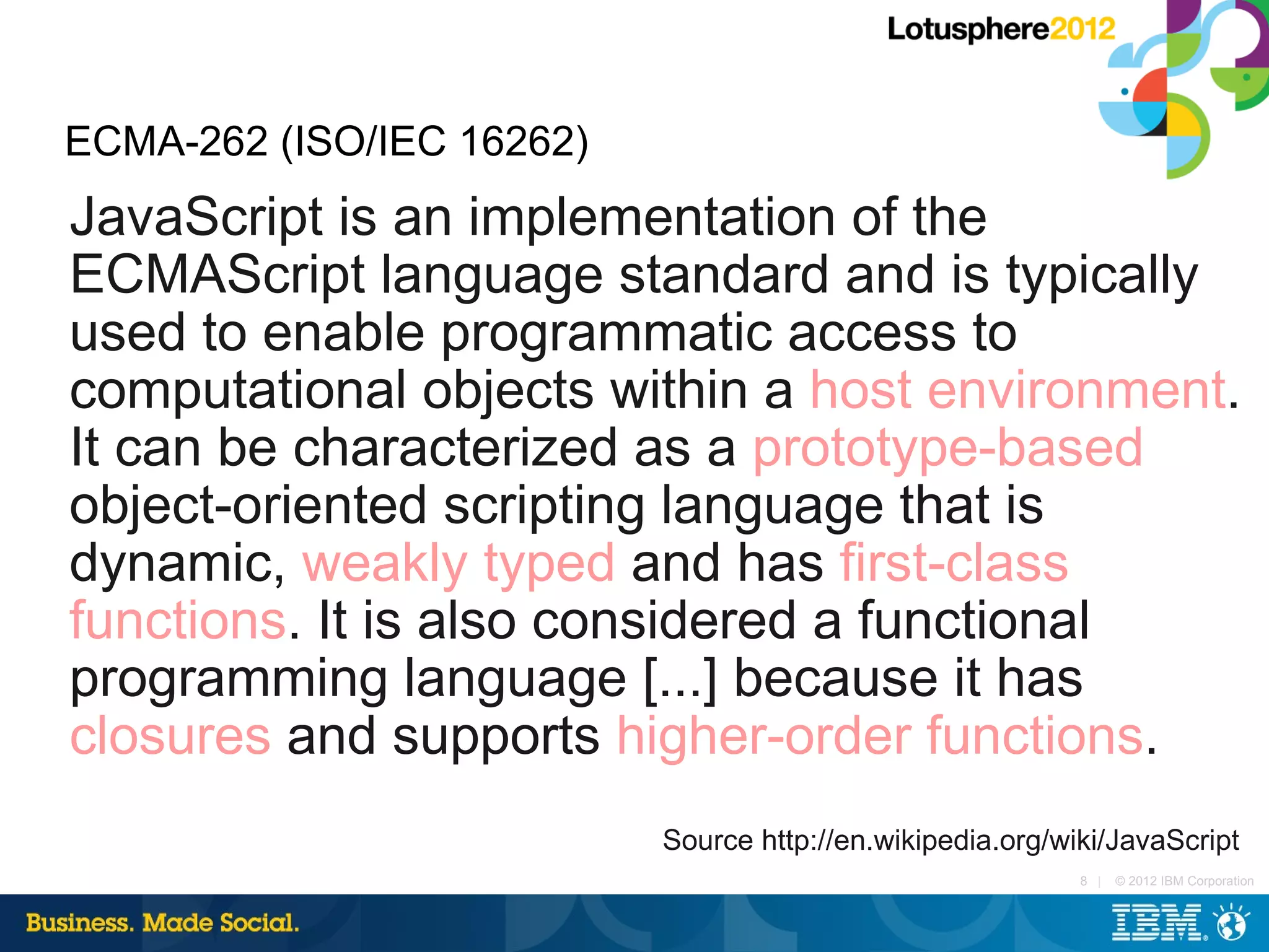 ECMA-262 (ISO/IEC 16262)
JavaScript is an implementation of the
ECMAScript language standard and is typically
used to enable programmatic access to
computational objects within a host environment.
It can be characterized as a prototype-based
object-oriented scripting language that is
dynamic, weakly typed and has first-class
functions. It is also considered a functional
programming language [...] because it has
closures and supports higher-order functions.
                           Source http://en.wikipedia.org/wiki/JavaScript
                                                            8 |   © 2012 IBM Corporation
 
