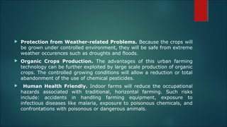  Protection from Weather-related Problems. Because the crops will
be grown under controlled environment, they will be safe from extreme
weather occurences such as droughts and floods.
 Organic Crops Production. The advantages of this urban farming
technology can be further exploited by large scale production of organic
crops. The controlled growing conditions will allow a reduction or total
abandonment of the use of chemical pesticides.
 Human Health Friendly. Indoor farms will reduce the occupational
hazards associated with traditional, horizontal farming. Such risks
include: accidents in handling farming equipment, exposure to
infectious diseases like malaria, exposure to poisonous chemicals, and
confrontations with poisonous or dangerous animals.
 