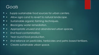 Goals
 • Supply sustainable food sources for urban centers.
 • Allow agro Land to revert to natural landscape.
 • Sustainable organic farming techniques.
 • Black/grey water remediation.
 • Appropriate unused and abandoned urban spaces.
 • End food contamination.
 • Year round food production.
 • End reliance on pesticides, herbicides and petro based fertilizers.
 • Create sustainable urban space.
 