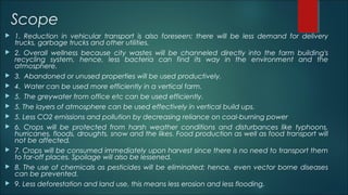 Scope
 1. Reduction in vehicular transport is also foreseen; there will be less demand for delivery
trucks, garbage trucks and other utilities.
 2. Overall wellness because city wastes will be channeled directly into the farm building's
recycling system, hence, less bacteria can find its way in the environment and the
atmosphere.
 3. Abandoned or unused properties will be used productively.
 4. Water can be used more efficiently in a vertical farm.
 5. The greywater from office etc can be used efficiently.
 5. The layers of atmosphere can be used effectively in vertical build ups.
 5. Less CO2 emissions and pollution by decreasing reliance on coal-burning power
 6. Crops will be protected from harsh weather conditions and disturbances like typhoons,
hurricanes, floods, droughts, snow and the likes. Food production as well as food transport will
not be affected.
 7. Crops will be consumed immediately upon harvest since there is no need to transport them
to far-off places. Spoilage will also be lessened.
 8. The use of chemicals as pesticides will be eliminated; hence, even vector borne diseases
can be prevented.
 9. Less deforestation and land use, this means less erosion and less flooding.
 