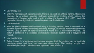  Low energy use
 With the harnessing of natural sunlight, there is no need for artificial lighting. Rotation is
powered by a unique patented hydraulic water-driven system which utilises the
momentum of flowing water and gravity to rotate the troughs. Only 40W electricity
(equivalent to one light bulb) is needed to power one 9m tall tower.
 Low water use
 With the plants irrigated and fertilised using a flooding method, there is no need for a
sprinkler system thereby eliminating electricity wastage, as well as water wastage due to
run-offs. Only 0.5 litres of water is required to rotate the 1.7 ton vertical structure. The
water is contained in a enclosed underground reservoir system and is recycled and
reused.
 Low maintenance
 Being housed in a protected environment ensures that the system can be relatively
maintenance-free and have low manpower dependency. The rotating troughs and
intensified plant to plot ratio also mean high manpower efficiency.
 