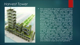 Harvest Tower
 The concept of ‘harvest’ is explored in
the project through the vertical farming
of vegetables, herbs, fruits, fish, egg
laying chickens, and a boutique goat
and sheep dairy facility. In addition,
renewable energy will be harvested via
green building design elements
harnessing geothermal, wind and solar
power. the buildings have photovoltaic
glazing and incorporate small and
large-scale wind turbines to turn the
structure into solar and wind-farm
infrastructure. In addition, vertical
farming potentially adds energy back
to the grid via methane generation
from composting non-edible parts of
plants and animals. furthermore, a
large rainwater cistern terminates the
top of the ‘harvest tower’ providing on-
site irrigation for the numerous indoor
and outdoor crops and roof gardens.
 