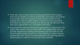  There are various other ways of energy generation technologies
that can be applied, as well as several light transmission techniques
such as light tubes and tunnels to channel light further into the
building than direct sunlight allows. Currently the most promising
technique for using the compost is by extracting the methane and
then use cogeneration as a conversion technique.
 By burning the methane electricity is generated as well as heat. The
heat is then used for various tasks within the building itself and can
provide neighboring buildings with heating and hot water as well.
Even though burning would occur, this would be a carbon neutral
solution since the carbon was sequestered by the growing plants in
the first place in order for it to end up in the methane.
 