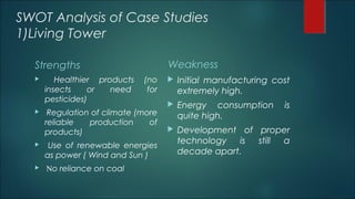 SWOT Analysis of Case Studies
1)Living Tower
Strengths
 Healthier products (no
insects or need for
pesticides)
 Regulation of climate (more
reliable production of
products)
 Use of renewable energies
as power ( Wind and Sun )
 No reliance on coal
Weakness
 Initial manufacturing cost
extremely high.
 Energy consumption is
quite high.
 Development of proper
technology is still a
decade apart.
 