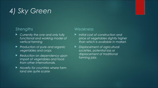 4) Sky Green
Strengths
 Currently the one and only fully
functional and working model of
vertical farming
 Production of pure and organic
vegetables and crops
 Reduction on dependency upon
import of vegetables and food
from other internationals.
 Novelty for countries where farm
land are quite scarse
Weakness
 Initial cost of construction and
price of vegetables slightly higher
than which is available in market.
 Displacement of agricultural
societies, potential loss or
displacement of traditional
farming jobs
 