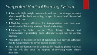 Integrated Vertical Farming System
 Portable, light weight, renewable and lost cost storage modules
which could be built according to specific need and dismantled
when not in use.
 Modular design effective for transportation and lost cost
maintenance. Reducing wastage of land and energy.
 Running on Solar Energy, Wind Energy, Biogas and
Piezoelectricity generating pads. Modular design will be carbon
neutral.
 Production of biofuels on site of agriculture will provide sufficient
fuel to run generator to power pumps and motors.
 Intial fuel production can be achieved by recycling plastic waste as
the site will also serve the purpose of recycling waste plastic
products.
 