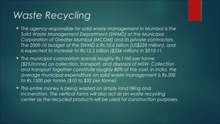 Waste Recycling
 The agency responsible for solid waste management in Mumbai is the
Solid Waste Management Department (SWMD) of the Municipal
Corporation of Greater Mumbai (MCGM) and its private contractors.
The 2009-10 budget of the SWMD is Rs.10.6 billion (US$228 million), and
is expected to increase to Rs.15.5 billion ($334 million) in 2010-11.
 The municipal corporation spends roughly Rs.1160 per tonne
($25/tonne) on collection, transport, and disposal of MSW. Collection
and transport together constitute roughly 80% of the cost. In India, the
average municipal expenditure on solid waste management is Rs.500
to Rs.1500 per tonne ($10 to $32 per tonne).
 This entire money is being wasted on simply land filling and
incineration. The vertical farms will also act as an waste recycling
center as the recycled products will be used for construction purposes.
 