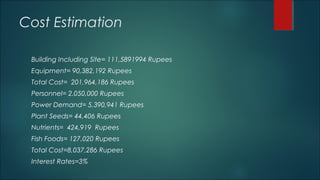 Cost Estimation
Building Including Site= 111,5891994 Rupees
Equipment= 90,382,192 Rupees
Total Cost= 201,964,186 Rupees
Personnel= 2.050,000 Rupees
Power Demand= 5,390,941 Rupees
Plant Seeds= 44,406 Rupees
Nutrients= 424,919 Rupees
Fish Foods= 127,020 Rupees
Total Cost=8,037,286 Rupees
Interest Rates=3%
 