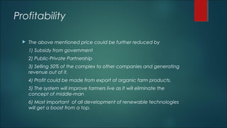Profitability
 The above mentioned price could be further reduced by
1) Subsidy from government
2) Public-Private Partnership
3) Selling 50% of the complex to other companies and generating
revenue out of it.
4) Profit could be made from export of organic farm products.
5) The system will improve farmers live as it will eliminate the
concept of middle-man
6) Most important of all development of renewable technologies
will get a boost from a top.
 