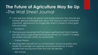 The Future of Agriculture May Be Up
-The Wall Street Journal
 I can see how things are grown and made and how the animals are
treated. Being knowledgeable about the food you eat is extremely
important. Ignorance is no longer bliss when it comes to what goes
into your food.
-- Scargosun
 The locavore movement isn't just about getting food that is fresher,
but also about supporting the local economy. It is "worth it" to keep
our dollars and jobs within our community.
-- Carolyn Pearce
 The long-term benefits for our environment, local economies and
health far outweigh the expense and inconvenience. If more
people start buying local then the cost will decline.
-- Ben Schaub
 
