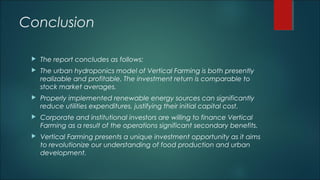 Conclusion
 The report concludes as follows:
 The urban hydroponics model of Vertical Farming is both presently
realizable and profitable. The investment return is comparable to
stock market averages.
 Properly implemented renewable energy sources can significantly
reduce utilities expenditures, justifying their initial capital cost.
 Corporate and institutional investors are willing to finance Vertical
Farming as a result of the operations significant secondary benefits.
 Vertical Farming presents a unique investment opportunity as it aims
to revolutionize our understanding of food production and urban
development.
 