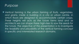 Purpose
 Vertical farming is the urban farming of fruits, vegetables,
and grains, inside a building in a city or urban centre, in
which floors are designed to accommodate certain crops.
These heights will acts as the future farms land and as
architects we can shape these high-rises to sow the seeds for
the future. The objective of this presentation is to investigate
the feasibility and plausibility of the vertical farming concept
in specific and interrelated research domains.
 