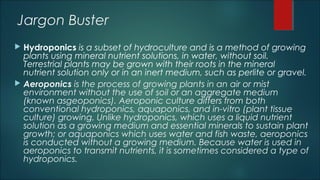 Jargon Buster
 Hydroponics is a subset of hydroculture and is a method of growing
plants using mineral nutrient solutions, in water, without soil.
Terrestrial plants may be grown with their roots in the mineral
nutrient solution only or in an inert medium, such as perlite or gravel.
 Aeroponics is the process of growing plants in an air or mist
environment without the use of soil or an aggregate medium
(known asgeoponics). Aeroponic culture differs from both
conventional hydroponics, aquaponics, and in-vitro (plant tissue
culture) growing. Unlike hydroponics, which uses a liquid nutrient
solution as a growing medium and essential minerals to sustain plant
growth; or aquaponics which uses water and fish waste, aeroponics
is conducted without a growing medium. Because water is used in
aeroponics to transmit nutrients, it is sometimes considered a type of
hydroponics.
 