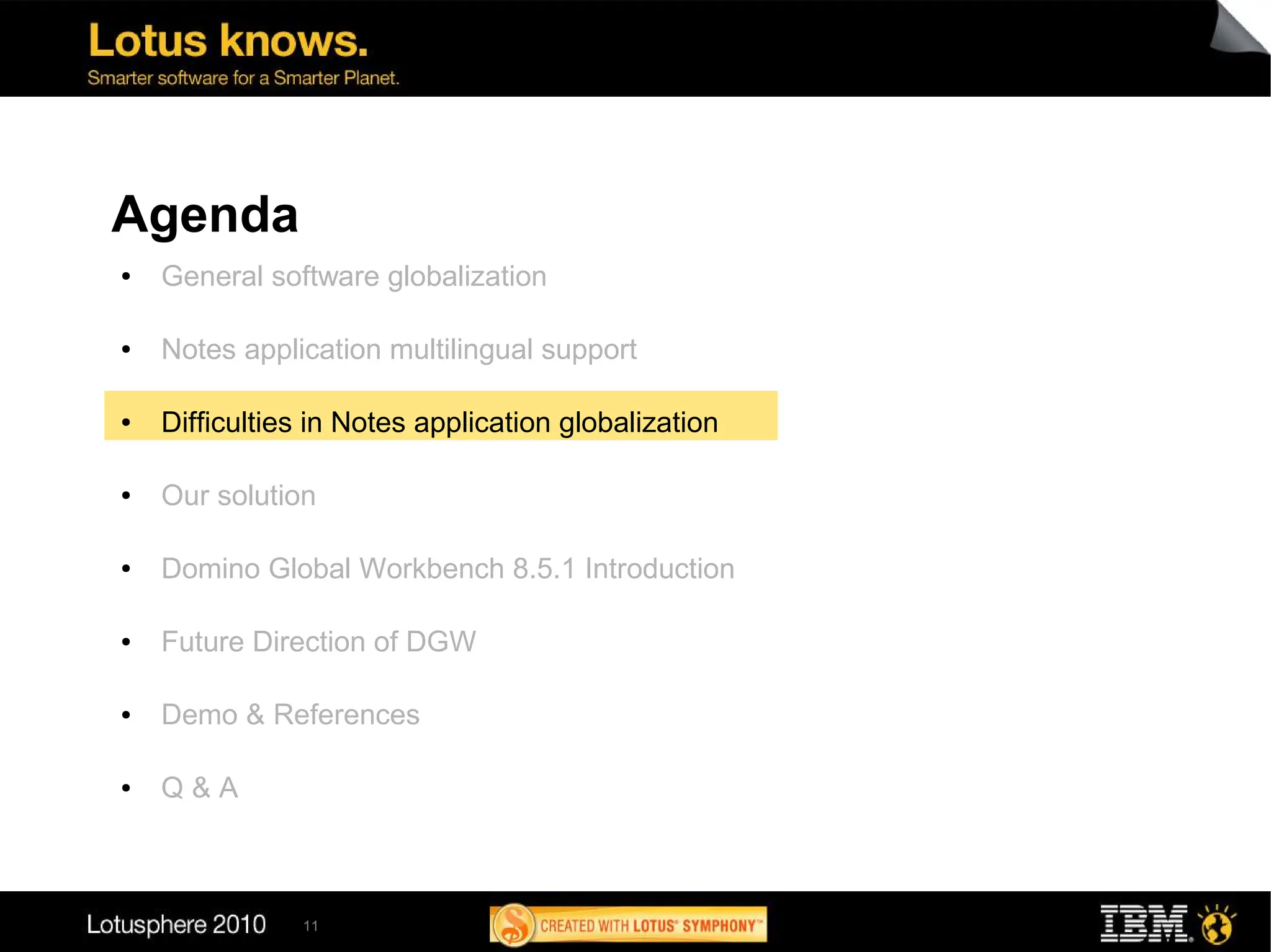 Agenda
●   General software globalization

●   Notes application multilingual support

●   Difficulties in Notes application globalization

●   Our solution

●   Domino Global Workbench 8.5.1 Introduction

●   Future Direction of DGW

●   Demo & References

●   Q&A



               11
 