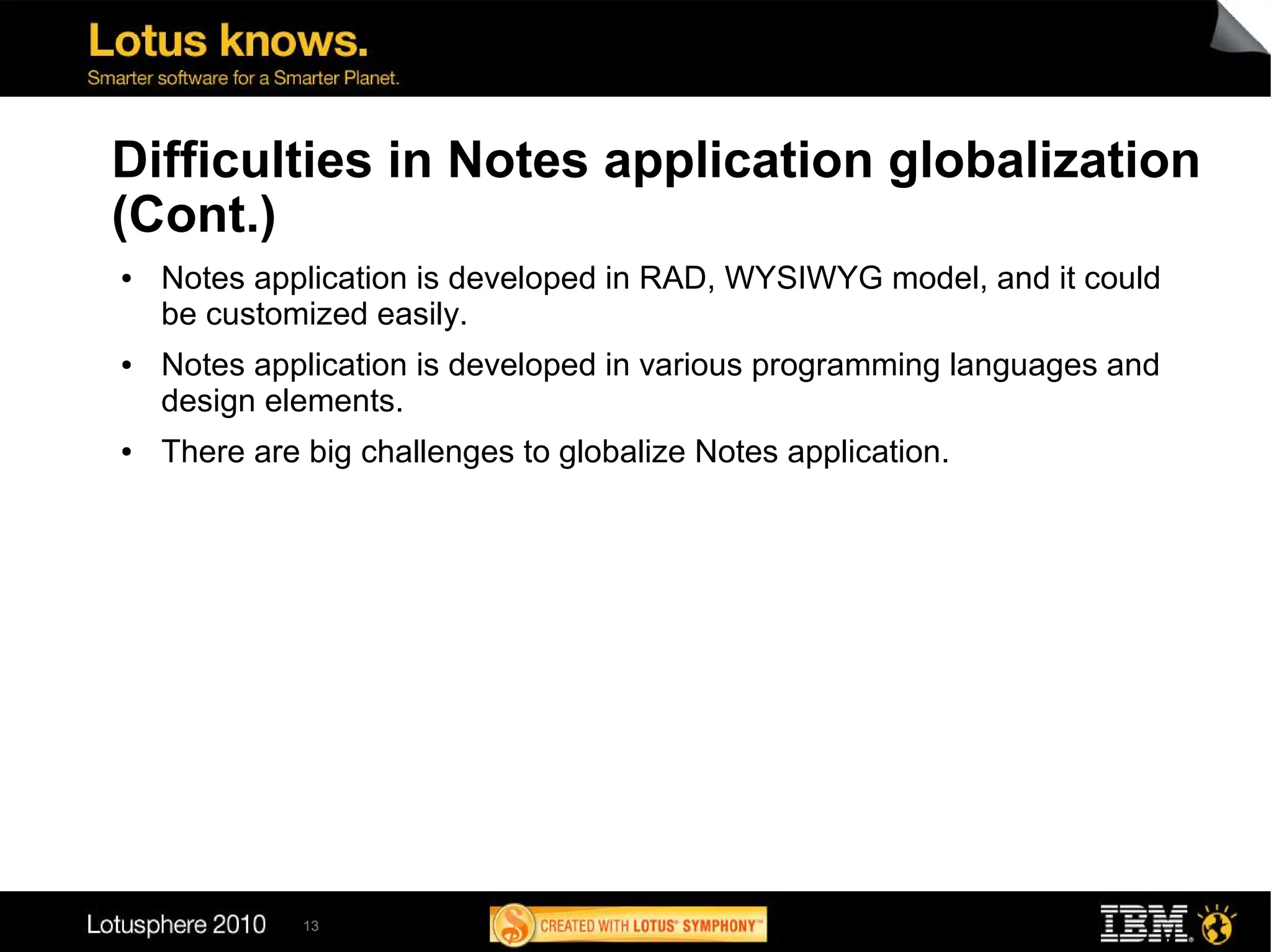 Difficulties in Notes application globalization
(Cont.)
●   Notes application is developed in RAD, WYSIWYG model, and it could
    be customized easily.
●   Notes application is developed in various programming languages and
    design elements.
●   There are big challenges to globalize Notes application.




              13
 