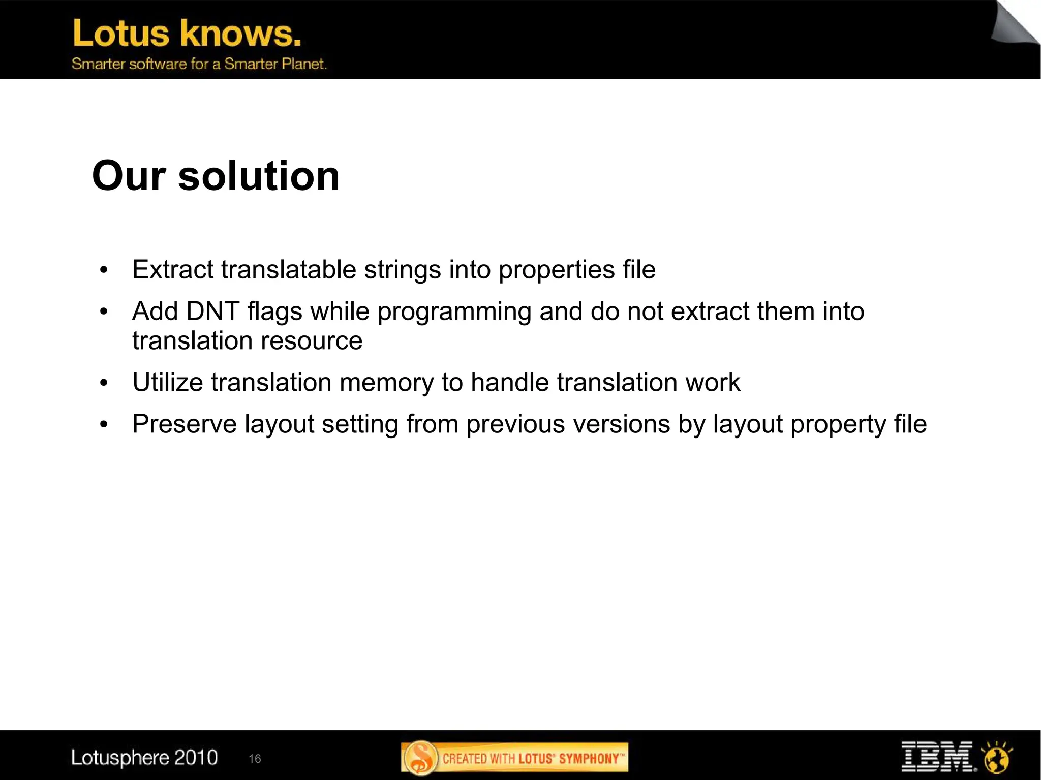 Our solution
●   Extract translatable strings into properties file
●   Add DNT flags while programming and do not extract them into
    translation resource
●   Utilize translation memory to handle translation work
●   Preserve layout setting from previous versions by layout property file




              16
 