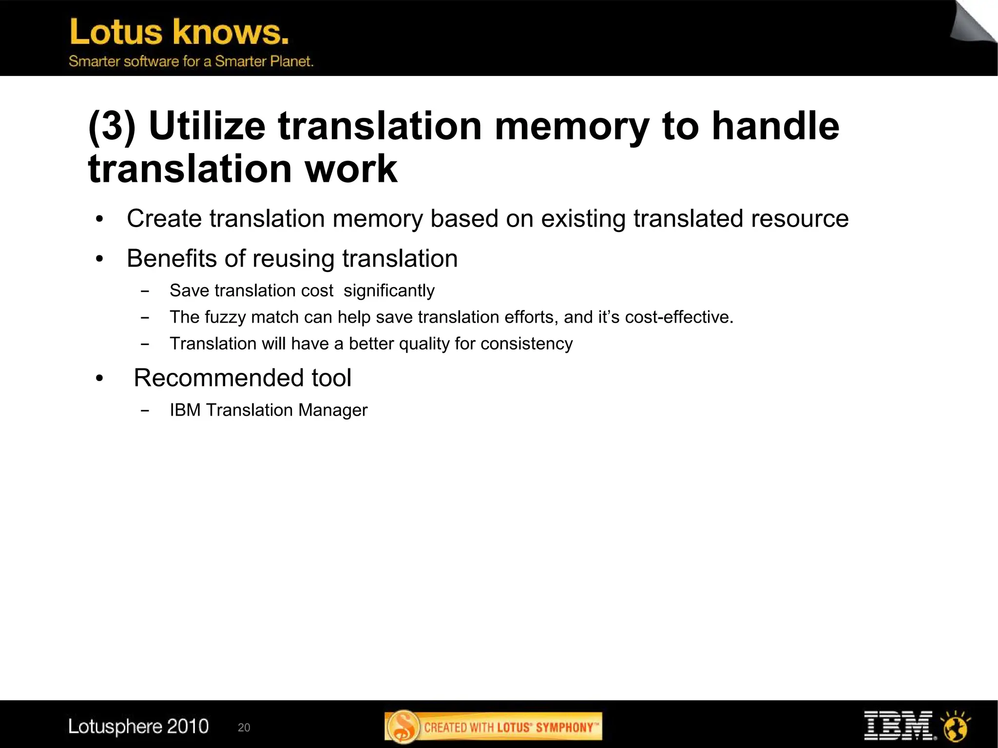 (3) Utilize translation memory to handle
translation work
●   Create translation memory based on existing translated resource
●   Benefits of reusing translation
     ▬   Save translation cost significantly
     ▬   The fuzzy match can help save translation efforts, and it’s cost-effective.
     ▬   Translation will have a better quality for consistency
●   Recommended tool
     ▬   IBM Translation Manager




                  20
 