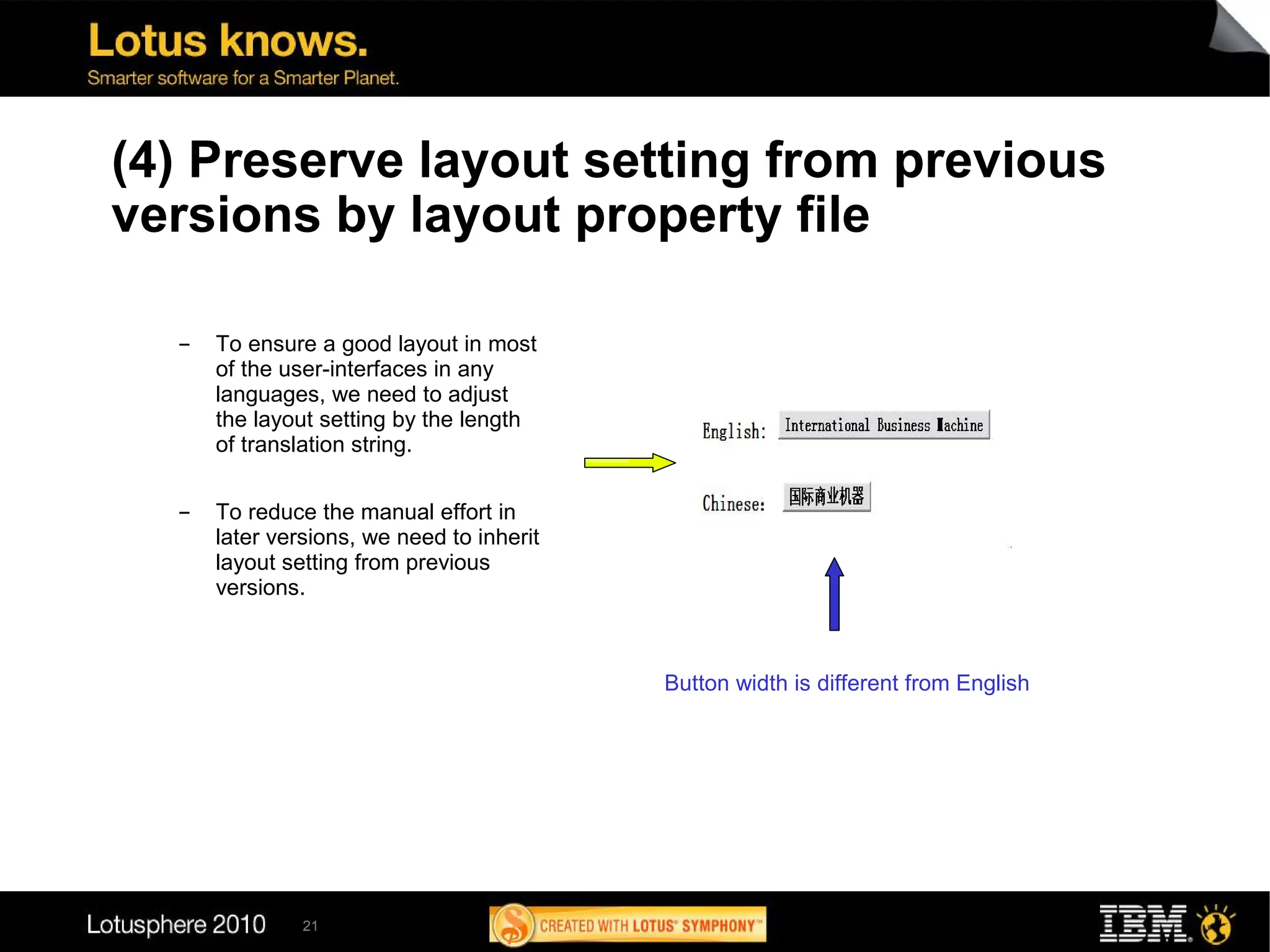 (4) Preserve layout setting from previous
versions by layout property file

  ▬   To ensure a good layout in most
      of the user-interfaces in any
      languages, we need to adjust
      the layout setting by the length
      of translation string.

  ▬   To reduce the manual effort in
      later versions, we need to inherit
      layout setting from previous
      versions.



                                           Button width is different from English




               21
 