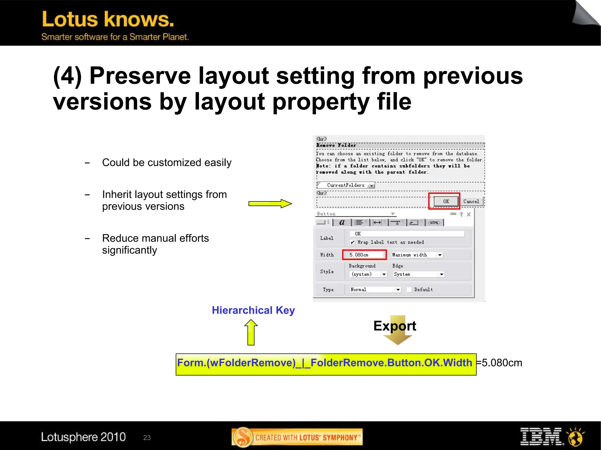 (4) Preserve layout setting from previous
versions by layout property file

  ▬   Could be customized easily

  ▬   Inherit layout settings from
      previous versions

  ▬   Reduce manual efforts
      significantly




                              Hierarchical Key
                                                        Export

                      Form.(wFolderRemove)_|_FolderRemove.Button.OK.Width =5.080cm




               23
 