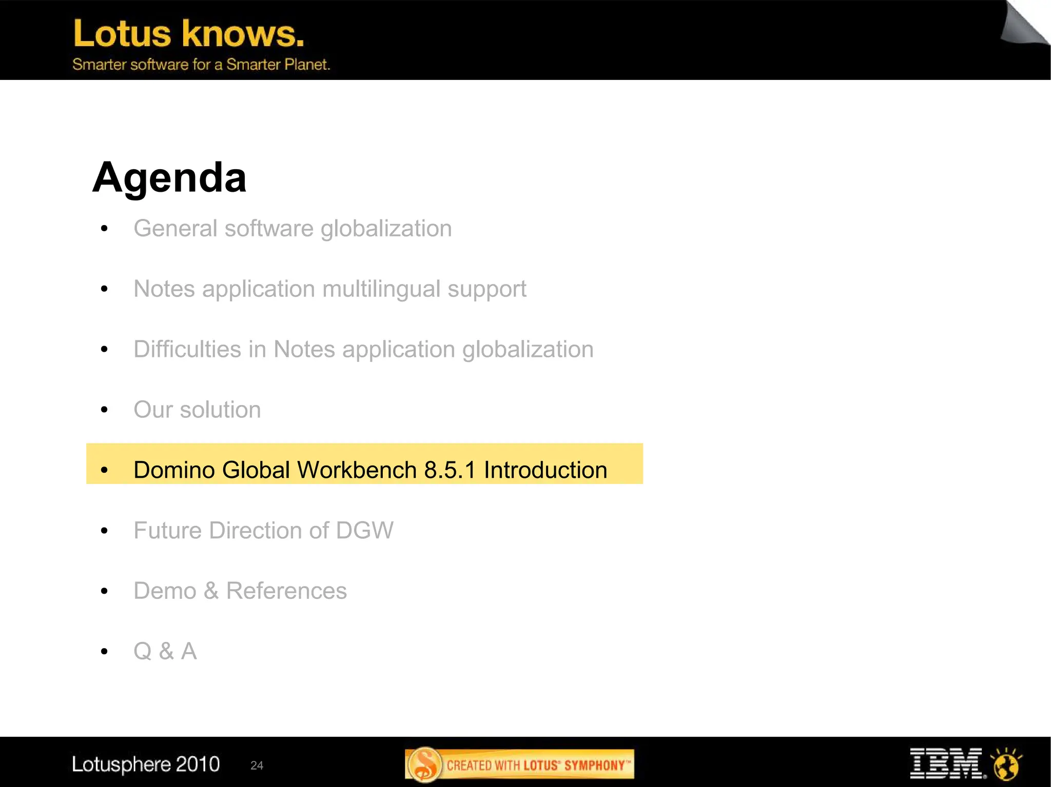 Agenda
●   General software globalization

●   Notes application multilingual support

●   Difficulties in Notes application globalization

●   Our solution

●   Domino Global Workbench 8.5.1 Introduction

●   Future Direction of DGW

●   Demo & References

●   Q&A



               24
 