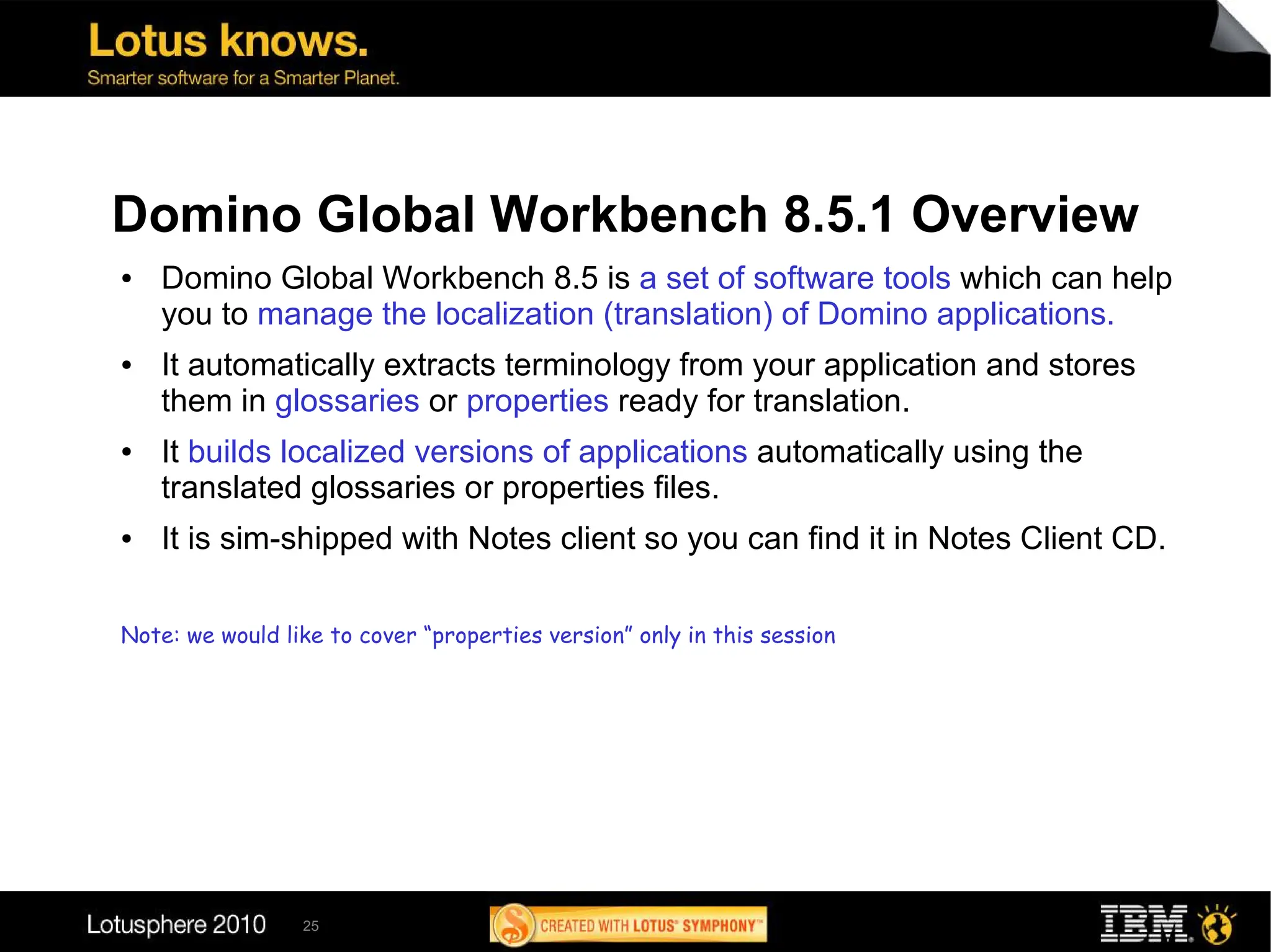 Domino Global Workbench 8.5.1 Overview
●   Domino Global Workbench 8.5 is a set of software tools which can help
    you to manage the localization (translation) of Domino applications.
●   It automatically extracts terminology from your application and stores
    them in glossaries or properties ready for translation.
●   It builds localized versions of applications automatically using the
    translated glossaries or properties files.
●   It is sim-shipped with Notes client so you can find it in Notes Client CD.

Note: we would like to cover “properties version” only in this session




                 25
 