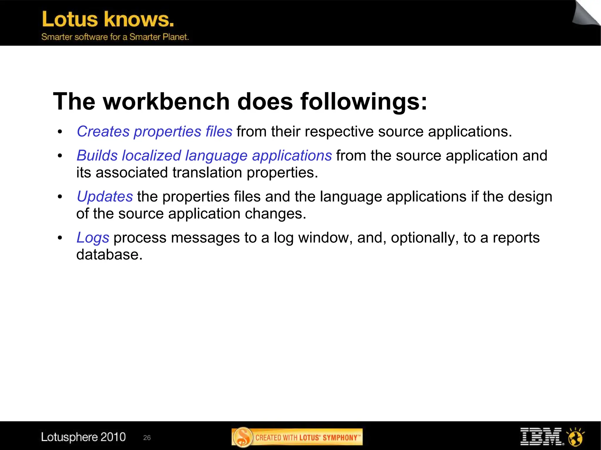The workbench does followings:
●   Creates properties files from their respective source applications.
●   Builds localized language applications from the source application and
    its associated translation properties.
●   Updates the properties files and the language applications if the design
    of the source application changes.
●   Logs process messages to a log window, and, optionally, to a reports
    database.




              26
 