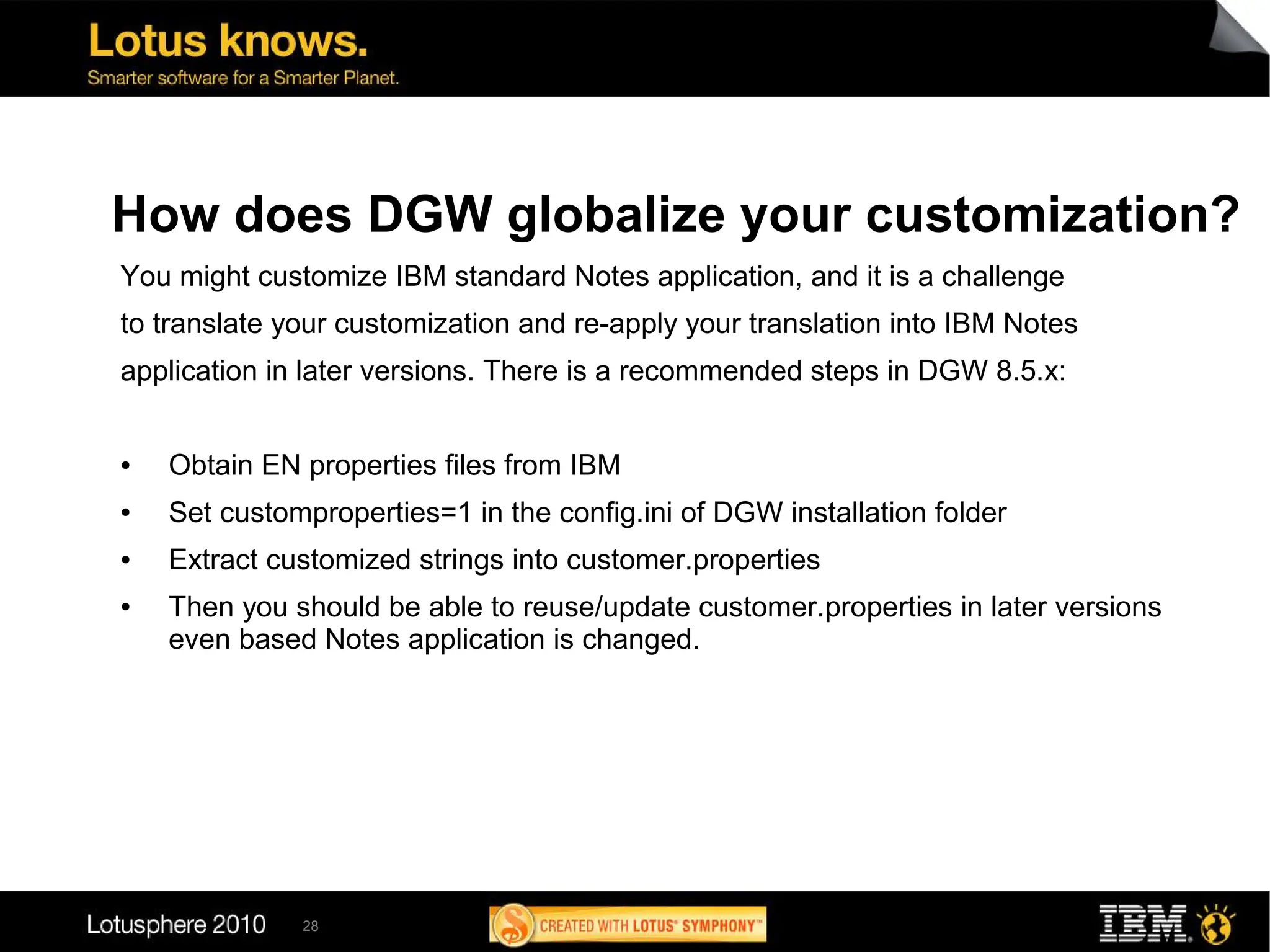 How does DGW globalize your customization?
You might customize IBM standard Notes application, and it is a challenge
to translate your customization and re-apply your translation into IBM Notes
application in later versions. There is a recommended steps in DGW 8.5.x:


●   Obtain EN properties files from IBM
●   Set customproperties=1 in the config.ini of DGW installation folder
●   Extract customized strings into customer.properties
●   Then you should be able to reuse/update customer.properties in later versions
    even based Notes application is changed.




              28
 