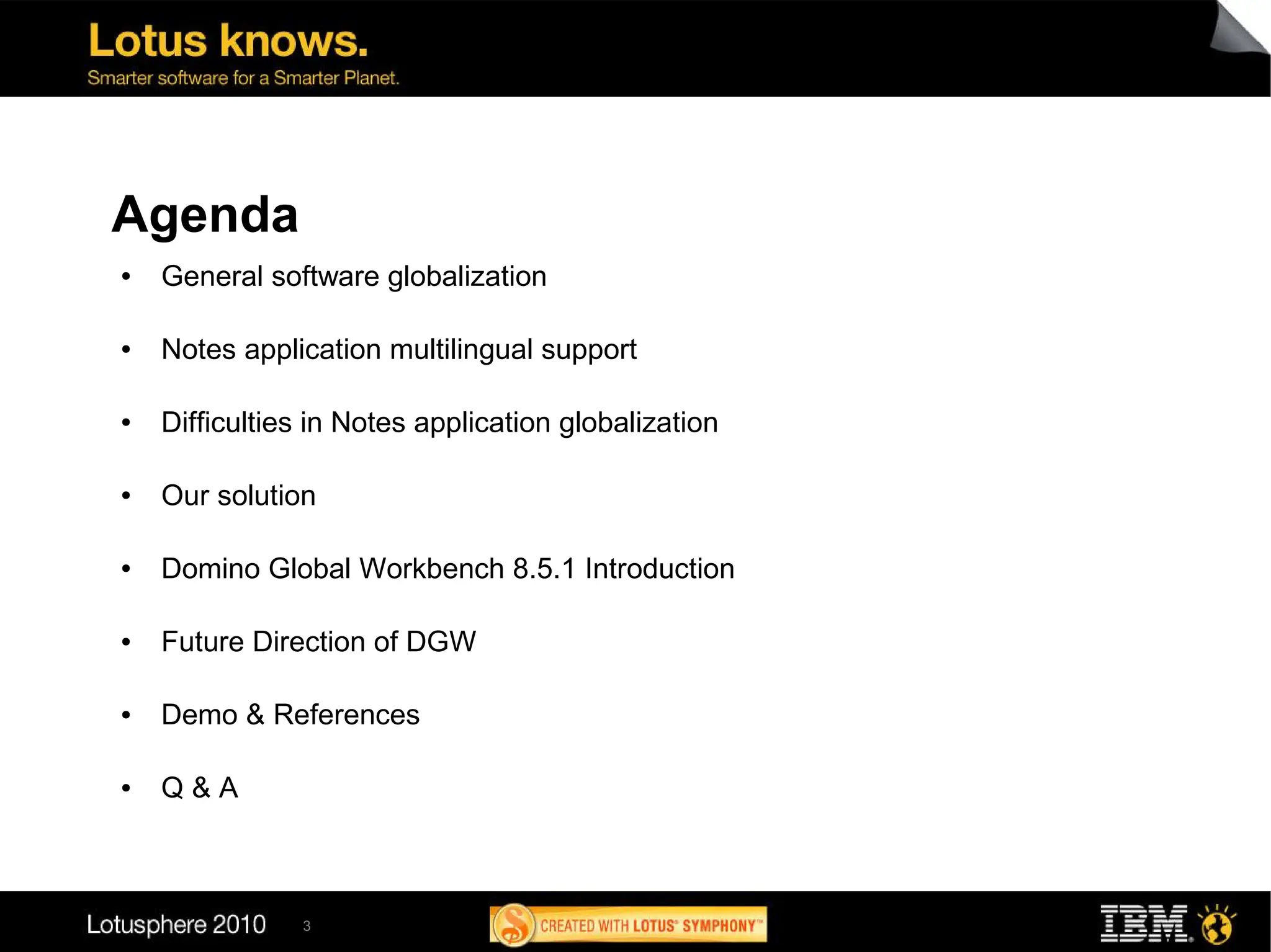 Agenda
●   General software globalization

●   Notes application multilingual support

●   Difficulties in Notes application globalization

●   Our solution

●   Domino Global Workbench 8.5.1 Introduction

●   Future Direction of DGW

●   Demo & References

●   Q&A



               3
 