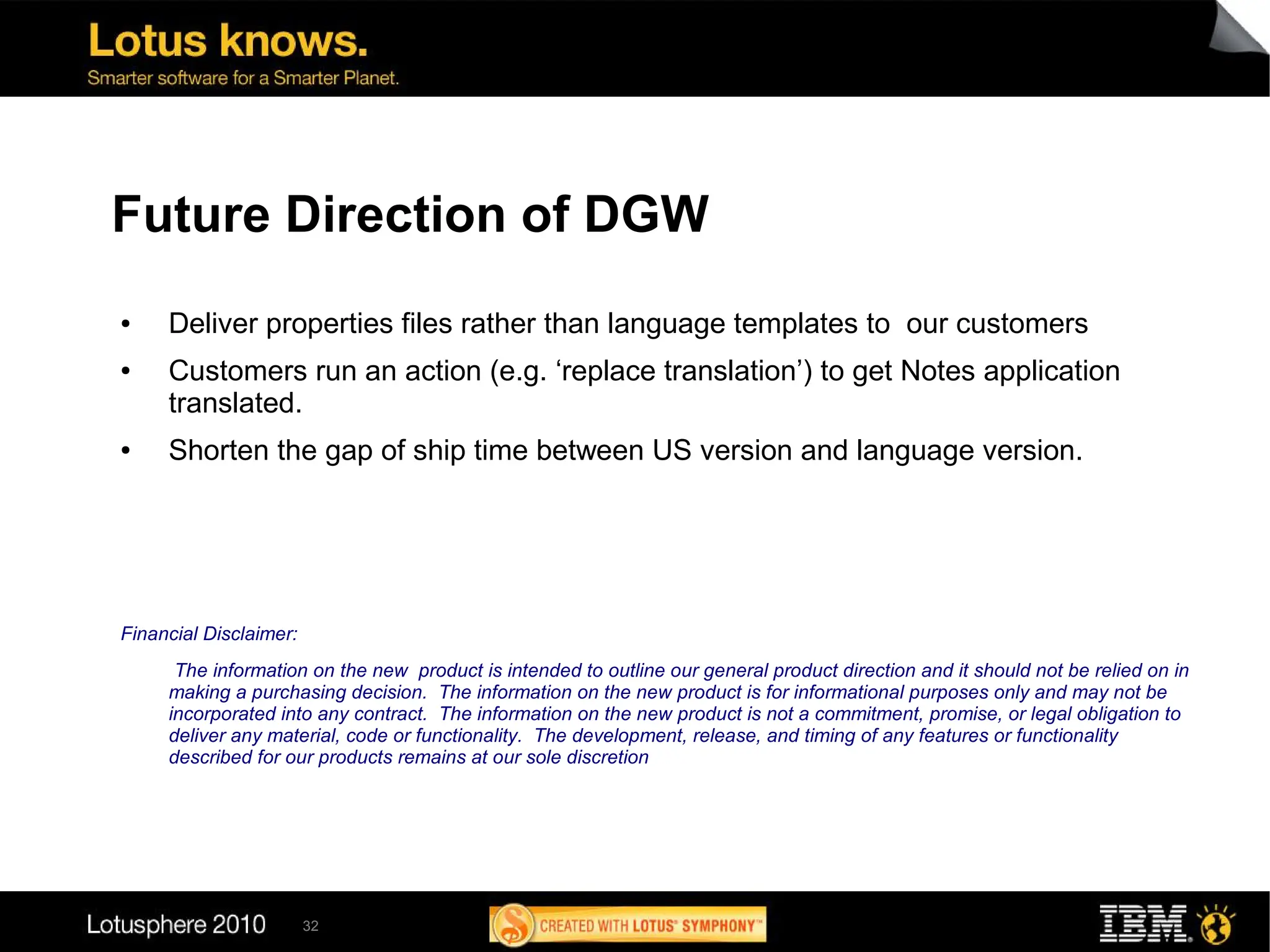 Future Direction of DGW
●    Deliver properties files rather than language templates to our customers
●    Customers run an action (e.g. ‘replace translation’) to get Notes application
     translated.
●    Shorten the gap of ship time between US version and language version.




Financial Disclaimer:
      The information on the new product is intended to outline our general product direction and it should not be relied on in
     making a purchasing decision. The information on the new product is for informational purposes only and may not be
     incorporated into any contract. The information on the new product is not a commitment, promise, or legal obligation to
     deliver any material, code or functionality. The development, release, and timing of any features or functionality
     described for our products remains at our sole discretion




                        32
 