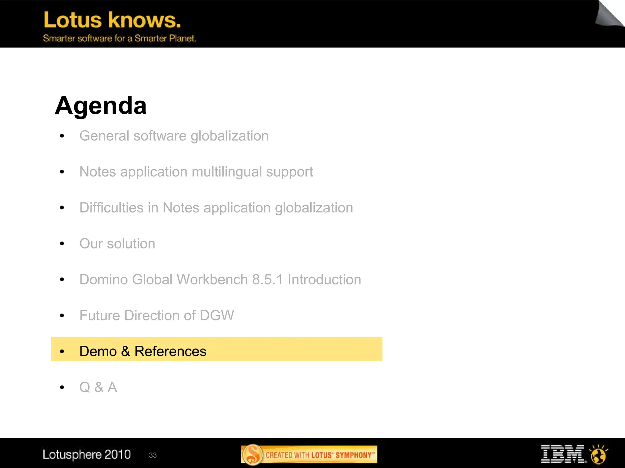 Agenda
●   General software globalization

●   Notes application multilingual support

●   Difficulties in Notes application globalization

●   Our solution

●   Domino Global Workbench 8.5.1 Introduction

●   Future Direction of DGW

●   Demo & References

●   Q&A



               33
 