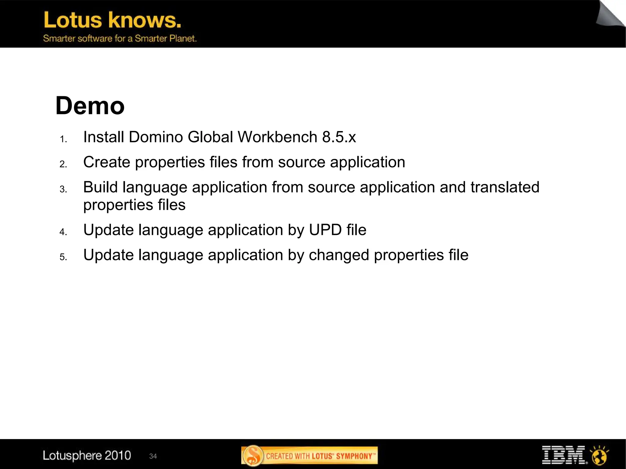 Demo
1.   Install Domino Global Workbench 8.5.x
2.   Create properties files from source application
3.   Build language application from source application and translated
     properties files
4.   Update language application by UPD file
5.   Update language application by changed properties file




              34
 