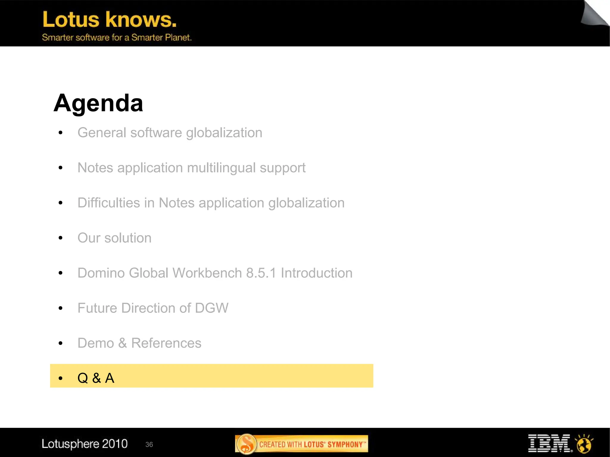 Agenda
●   General software globalization

●   Notes application multilingual support

●   Difficulties in Notes application globalization

●   Our solution

●   Domino Global Workbench 8.5.1 Introduction

●   Future Direction of DGW

●   Demo & References

●   Q&A



               36
 