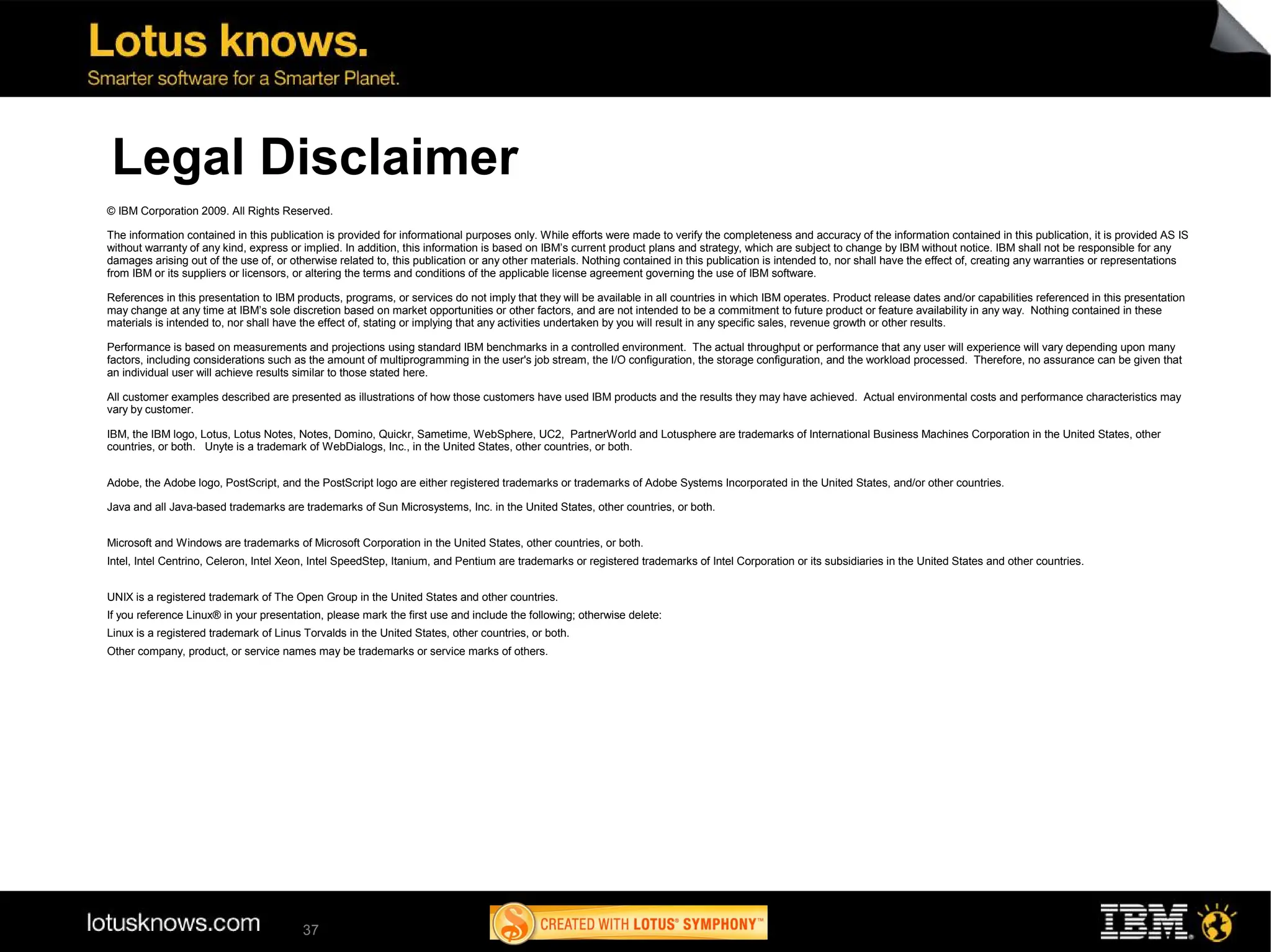 Legal Disclaimer
© IBM Corporation 2009. All Rights Reserved.

The information contained in this publication is provided for informational purposes only. While efforts were made to verify the completeness and accuracy of the information contained in this publication, it is provided AS IS
without warranty of any kind, express or implied. In addition, this information is based on IBM’s current product plans and strategy, which are subject to change by IBM without notice. IBM shall not be responsible for any
damages arising out of the use of, or otherwise related to, this publication or any other materials. Nothing contained in this publication is intended to, nor shall have the effect of, creating any warranties or representations
from IBM or its suppliers or licensors, or altering the terms and conditions of the applicable license agreement governing the use of IBM software.

References in this presentation to IBM products, programs, or services do not imply that they will be available in all countries in which IBM operates. Product release dates and/or capabilities referenced in this presentation
may change at any time at IBM’s sole discretion based on market opportunities or other factors, and are not intended to be a commitment to future product or feature availability in any way. Nothing contained in these
materials is intended to, nor shall have the effect of, stating or implying that any activities undertaken by you will result in any specific sales, revenue growth or other results.

Performance is based on measurements and projections using standard IBM benchmarks in a controlled environment. The actual throughput or performance that any user will experience will vary depending upon many
factors, including considerations such as the amount of multiprogramming in the user's job stream, the I/O configuration, the storage configuration, and the workload processed. Therefore, no assurance can be given that
an individual user will achieve results similar to those stated here.

All customer examples described are presented as illustrations of how those customers have used IBM products and the results they may have achieved. Actual environmental costs and performance characteristics may
vary by customer.

IBM, the IBM logo, Lotus, Lotus Notes, Notes, Domino, Quickr, Sametime, WebSphere, UC2, PartnerWorld and Lotusphere are trademarks of International Business Machines Corporation in the United States, other
countries, or both. Unyte is a trademark of WebDialogs, Inc., in the United States, other countries, or both.


Adobe, the Adobe logo, PostScript, and the PostScript logo are either registered trademarks or trademarks of Adobe Systems Incorporated in the United States, and/or other countries.

Java and all Java-based trademarks are trademarks of Sun Microsystems, Inc. in the United States, other countries, or both.


Microsoft and Windows are trademarks of Microsoft Corporation in the United States, other countries, or both.
Intel, Intel Centrino, Celeron, Intel Xeon, Intel SpeedStep, Itanium, and Pentium are trademarks or registered trademarks of Intel Corporation or its subsidiaries in the United States and other countries.


UNIX is a registered trademark of The Open Group in the United States and other countries.
If you reference Linux® in your presentation, please mark the first use and include the following; otherwise delete:
Linux is a registered trademark of Linus Torvalds in the United States, other countries, or both.
Other company, product, or service names may be trademarks or service marks of others.




                                         37
 