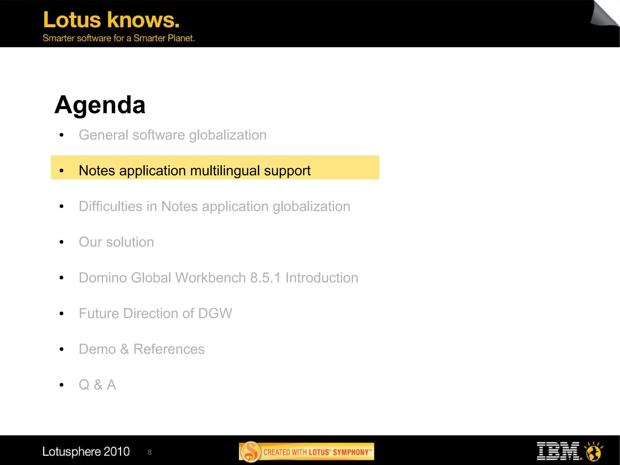 Agenda
●   General software globalization

●   Notes application multilingual support

●   Difficulties in Notes application globalization

●   Our solution

●   Domino Global Workbench 8.5.1 Introduction

●   Future Direction of DGW

●   Demo & References

●   Q&A



               8
 