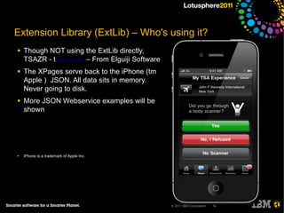 Extension Library (ExtLib) – Who's using it?
●   Though NOT using the ExtLib directly,
    TSAZR - tsazr.com – From Elguiji Software
●   The XPages serve back to the iPhone (tm
    Apple ) JSON. All data sits in memory.
    Never going to disk.
●   More JSON Webservice examples will be
    shown




●   iPhone is a trademark of Apple Inc.




                                                © 2011 IBM Corporation   14
 