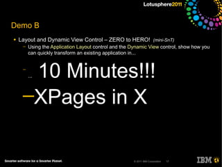 Demo B
●   Layout and Dynamic View Control – ZERO to HERO! (mini-SnT)
     ─   Using the Application Layout control and the Dynamic View control, show how you
         can quickly transform an existing application in...


     ─
      10 Minutes!!!
         ...



     ─XPages in X


                                                       © 2011 IBM Corporation   17
 
