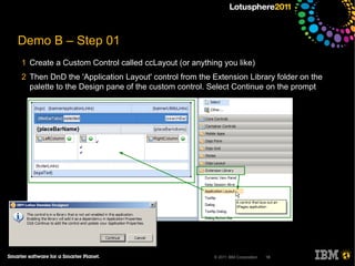 Demo B – Step 01
1 Create a Custom Control called ccLayout (or anything you like)
2 Then DnD the 'Application Layout' control from the Extension Library folder on the
  palette to the Design pane of the custom control. Select Continue on the prompt




                                                     © 2011 IBM Corporation   18
 