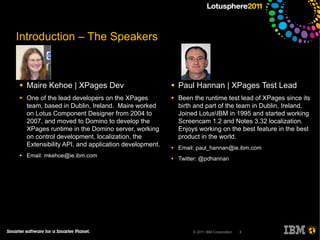 Introduction – The Speakers



●   Maire Kehoe | XPages Dev                          ●   Paul Hannan | XPages Test Lead
●   One of the lead developers on the XPages          ●   Been the runtime test lead of XPages since its
    team, based in Dublin, Ireland. Maire worked          birth and part of the team in Dublin, Ireland.
    on Lotus Component Designer from 2004 to              Joined LotusIBM in 1995 and started working
    2007, and moved to Domino to develop the              Screencam 1.2 and Notes 3.32 localization.
    XPages runtime in the Domino server, working          Enjoys working on the best feature in the best
    on control development, localization, the             product in the world.
    Extensibility API, and application development.   ●   Email: paul_hannan@ie.ibm.com
●   Email: mkehoe@ie.ibm.com                          ●   Twitter: @pdhannan




                                                               © 2011 IBM Corporation   3
 