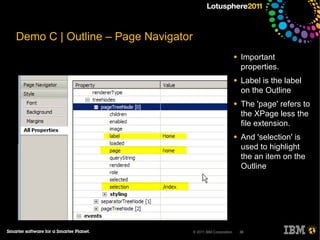 Demo C | Outline – Page Navigator
                                                             ●   Important
                                                                 properties.
                                                             ●   Label is the label
                                                                 on the Outline
                                                             ●   The 'page' refers to
                                                                 the XPage less the
                                                                 file extension.
                                                             ●   And 'selection' is
                                                                 used to highlight
                                                                 the an item on the
                                                                 Outline




                                    © 2011 IBM Corporation       38
 
