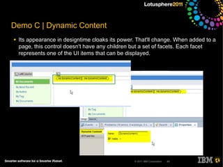 Demo C | Dynamic Content
●   Its appearance in designtime cloaks its power. That'll change. When added to a
    page, this control doesn't have any children but a set of facets. Each facet
    represents one of the UI items that can be displayed.




                                                 © 2011 IBM Corporation   43
 