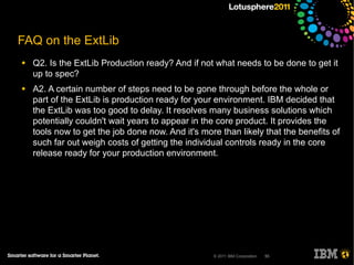 FAQ on the ExtLib
●   Q2. Is the ExtLib Production ready? And if not what needs to be done to get it
    up to spec?
●   A2. A certain number of steps need to be gone through before the whole or
    part of the ExtLib is production ready for your environment. IBM decided that
    the ExtLib was too good to delay. It resolves many business solutions which
    potentially couldn't wait years to appear in the core product. It provides the
    tools now to get the job done now. And it's more than likely that the benefits of
    such far out weigh costs of getting the individual controls ready in the core
    release ready for your production environment.




                                                   © 2011 IBM Corporation   55
 