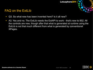 FAQ on the ExtLib
●   Q3. So what new has been invented here? Is it all new?
●   A3. Yes and no. The ExtLib needs the ExtAPI to work - that's new to 852. All
    the controls are new, though after that what is generated at runtime using the
    ExtLib is not that much different from what is generated by conventional
    XPages.




                                                  © 2011 IBM Corporation   56
 