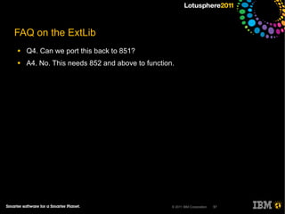 FAQ on the ExtLib
●   Q4. Can we port this back to 851?
●   A4. No. This needs 852 and above to function.




                                                © 2011 IBM Corporation   57
 