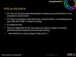 FAQ on the ExtLib
●   Q7. How do we persuade Administrators to allows us to put the ExtLib in our
    production environments?
●   A7. More functionality in less time when using the ExtLib, vs developing your
    own CSS and HTML in Custom Controls.
●   It's pretty low-risk.
●   Test your application for the use-cases you need to support, (including
    performance/load testing & cross-browser testing).
●   ...else feed'em to a wood chipper if they don't! ;-)




                                                    © 2011 IBM Corporation   60
 