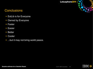Conclusions
●   ExtLib is for Everyone
●   Owned by Everyone
●   Faster
●   Easier
●   Better
●   Cooler
●   ...but it may not bring world peace.




                                           © 2011 IBM Corporation   61
 