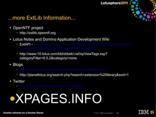 ...more ExtLib Information...
●   OpenNTF project
     ─   http://extlib.openntf.org
●   Lotus Notes and Domino Application Development Wiki
     ─   ExtAPI - http://www-10.lotus.com/ldd/ddwiki.nsf/xpViewCategories.xsp?
         lookupName=APIs:%20XPages%20Extensibility
     ─   http://www-10.lotus.com/ldd/ddwiki.nsf/xpViewTags.xsp?
         categoryFilter=8.5.2&category=none
●   Blogs
     ─   http://planetlotus.org/search.php?search=ExtLib&sort=1
     ─   http://planetlotus.org/search.php?search=extension%20library&sort=1
●   Twitter
     ─   http://twitter.com/#!/search?q=%23ExtLib


●XPAGES.INFO
                                                       © 2011 IBM Corporation   62
 