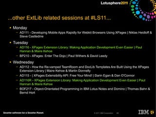 ...other ExtLib related sessions at #LS11...
●   Monday
     ─   AD111 - Developing Mobile Apps Rapidly for Webkit Browsers Using XPages | Niklas Heidloff &
         Steve Castledine
●   Tuesday
     ─   AD116 - XPages Extension Library: Making Application Development Even Easier | Paul
         Hannan & Maire Kehoe
     ─   BP210 - XPages: Enter The Dojo | Paul Withers & David Leedy
●   Wednesday
     ─   AD112 - How the Re-vamped TeamRoom and DocLib Templates Are Built Using the XPages
         Extension Library | Maire Kehoe & Martin Donnelly
     ─   AD115 - | XPages Extensibility API: Free Your Mind! | Darin Egan & Dan O'Connor
     ─   AD116R - XPages Extension Library: Making Application Development Even Easier | Paul
         Hannan & Maire Kehoe
     ─   BOF217 - Object-Orientated Programming in IBM Lotus Notes and Domino | Thomas Bahn &
         Bernd Hort




                                                            © 2011 IBM Corporation   63
 