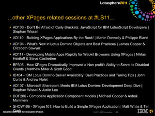 ...other XPages related sessions at #LS11...
●   AD103 - Don't Be Afraid of Curly Brackets: JavaScript for IBM LotusScript Developers |
    Stephan Wissel
●   AD110 - Building XPages Applications By the Book! | Martin Donnelly & Philippe Riand
●   AD104 - What's New in Lotus Domino Objects and Best Practices | James Cooper &
    Elizabeth Sawyer
●   AD111 - Developing Mobile Apps Rapidly for Webkit Browsers Using XPages | Niklas
    Heidloff & Steve Castledine
●   BP305 - How XPages Dramatically Improved a Non-profit's Ability to Serve its Disabled
    Clients | Matthew Miller & Scott Good
●   ID104 - IBM Lotus Domino Server Availability: Best Practices and Tuning Tips | John
    Curtis & Andrew Nolet
●   AD107 - Microsoft Sharepoint Meets IBM Lotus Domino: Development Deep Dive |
    Stephan Wissel & Justin Lee
●   BOF206 - Composite Application Component Models | Michael Cooper & Ashok
    Mammen
●   SHOW106 - XPages101: How to Build a Simple XPages Application | Matt White & Tim
    Clark                                        © 2011 IBM Corporation 66
 