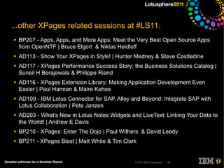 ...other XPages related sessions at #LS11.
●   BP207 - Apps, Apps, and More Apps: Meet the Very Best Open Source Apps
    from OpenNTF | Bruce Elgort & Niklas Heidloff
●   AD113 - Show Your XPages in Style! | Hunter Medney & Steve Castledine
●   AD117 - XPages Performance Success Story: the Business Solutions Catalog |
    Suneil H Berajawala & Philippe Riand
●   AD116 - XPages Extension Library: Making Application Development Even
    Easier | Paul Hannan & Maire Kehoe
●   AD109 - IBM Lotus Connector for SAP, Alloy and Beyond: Integrate SAP with
    Lotus Collaboration | Pete Janzen
●   AD203 - What's New in Lotus Notes Widgets and LiveText: Linking Your Data to
    the World! | Andrew E Davis
●   BP210 - XPages: Enter The Dojo | Paul Withers & David Leedy
●   BP211 - XPages Blast | Matt White & Tim Clark


                                                © 2011 IBM Corporation   67
 